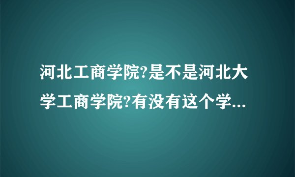 河北工商学院?是不是河北大学工商学院?有没有这个学校,校长是谁?学校地址在哪?