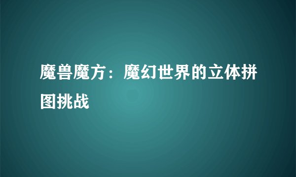 魔兽魔方：魔幻世界的立体拼图挑战