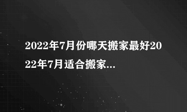 2022年7月份哪天搬家最好2022年7月适合搬家入宅黄道吉日查询