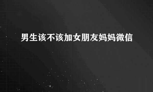 男生该不该加女朋友妈妈微信