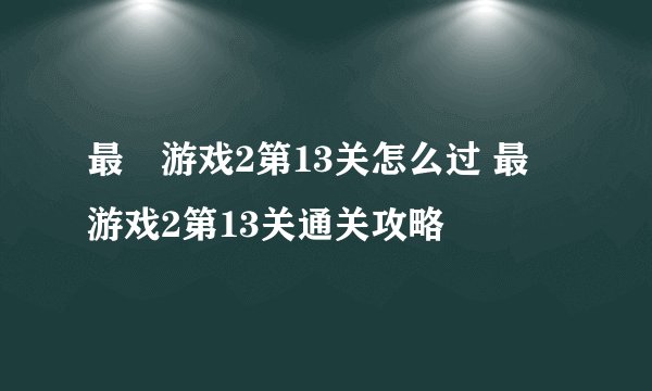 最囧游戏2第13关怎么过 最囧游戏2第13关通关攻略