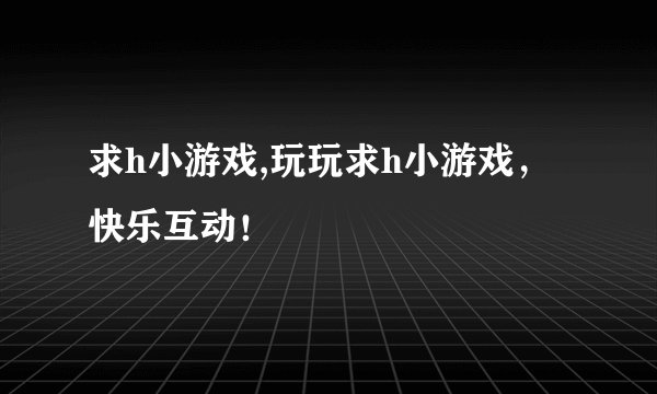 求h小游戏,玩玩求h小游戏，快乐互动！