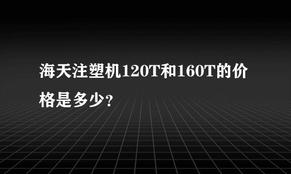 海天注塑机120T和160T的价格是多少？