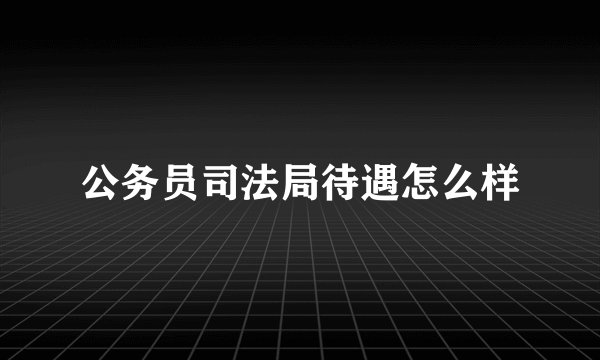 公务员司法局待遇怎么样