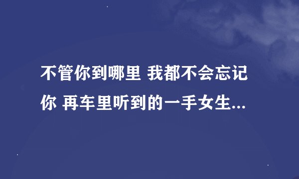 不管你到哪里 我都不会忘记你 再车里听到的一手女生轻快的歌 求歌名