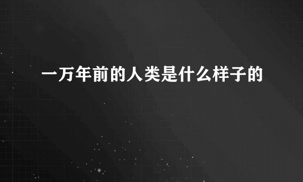 一万年前的人类是什么样子的