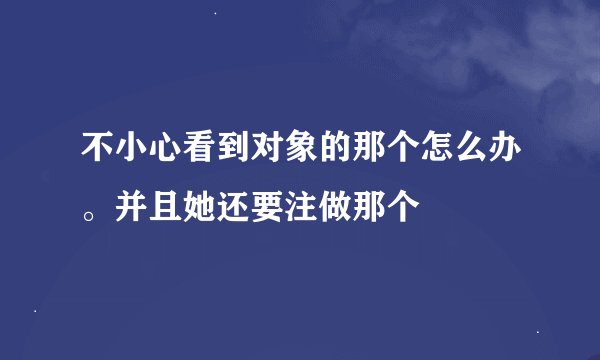 不小心看到对象的那个怎么办。并且她还要注做那个