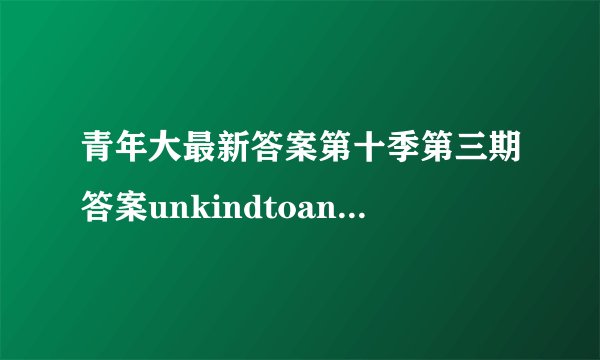 青年大最新答案第十季第三期答案unkindtoanimals貌似是这个名字就是七年级英语测试报的第三期