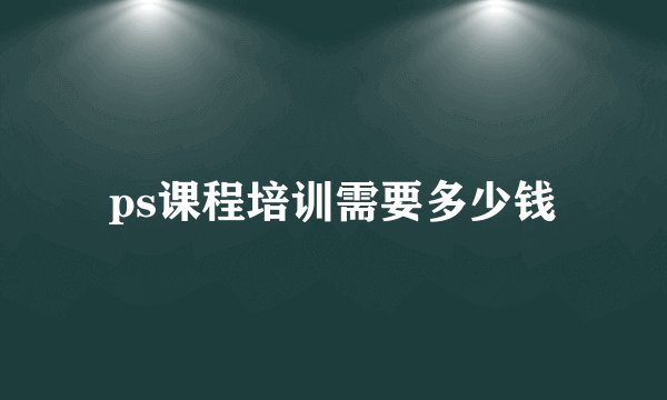 ps课程培训需要多少钱