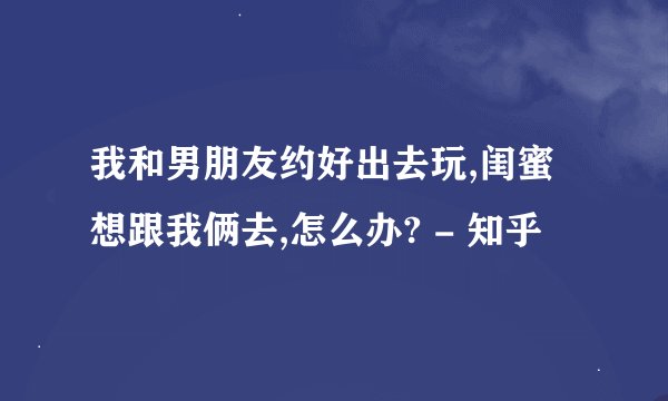 我和男朋友约好出去玩,闺蜜想跟我俩去,怎么办? - 知乎