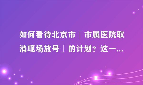 如何看待北京市「市属医院取消现场放号」的计划？这一改变将可能带来哪些影响？