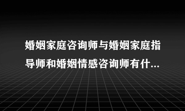 婚姻家庭咨询师与婚姻家庭指导师和婚姻情感咨询师有什么区别呢？