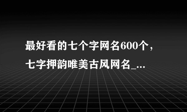 最好看的七个字网名600个，七字押韵唯美古风网名_七个字网名好听又吸引人