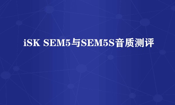 iSK SEM5与SEM5S音质测评