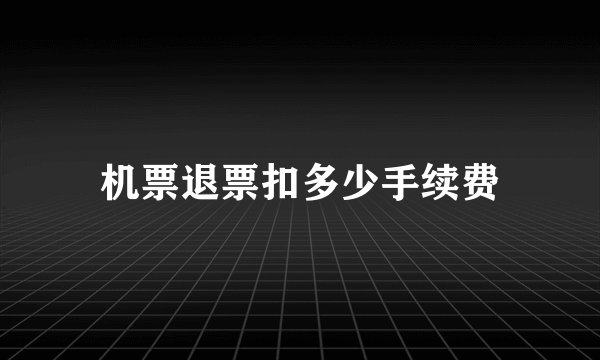 机票退票扣多少手续费