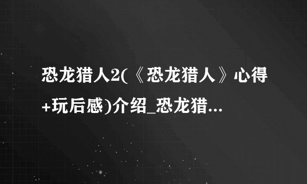 恐龙猎人2(《恐龙猎人》心得+玩后感)介绍_恐龙猎人2(《恐龙猎人》心得+玩后感)是什么