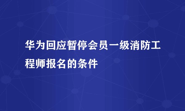 华为回应暂停会员一级消防工程师报名的条件