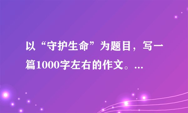 以“守护生命”为题目，写一篇1000字左右的作文。 拒绝网络拷贝品！！！！原创的加分