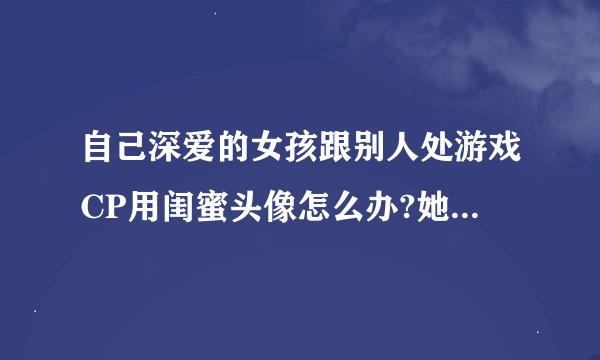 自己深爱的女孩跟别人处游戏CP用闺蜜头像怎么办?她每天都会跟我聊天,而且经常会发语音电话给我，什么情况
