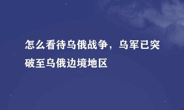 怎么看待乌俄战争，乌军已突破至乌俄边境地区