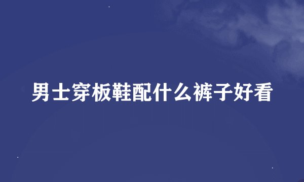 男士穿板鞋配什么裤子好看