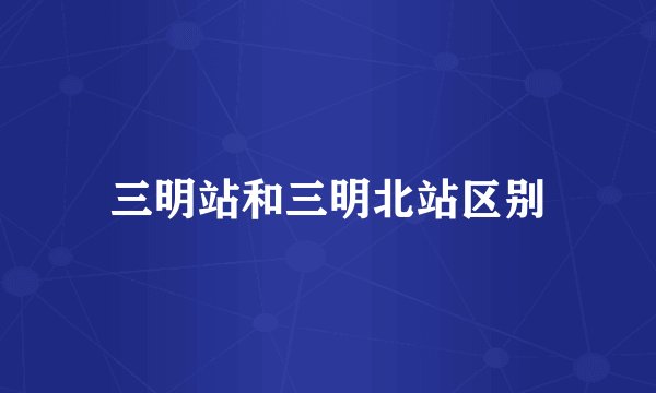 三明站和三明北站区别