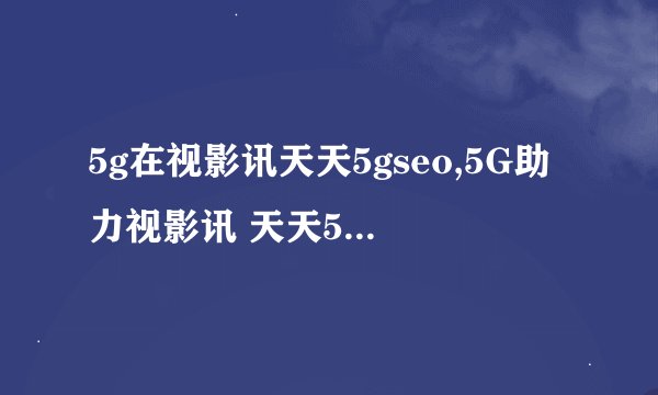 5g在视影讯天天5gseo,5G助力视影讯 天天5G SEO优化