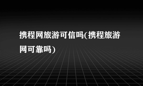 携程网旅游可信吗(携程旅游网可靠吗)