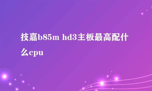 技嘉b85m hd3主板最高配什么cpu