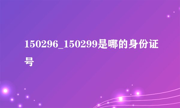 150296_150299是哪的身份证号