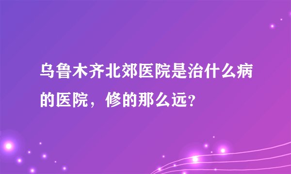乌鲁木齐北郊医院是治什么病的医院，修的那么远？