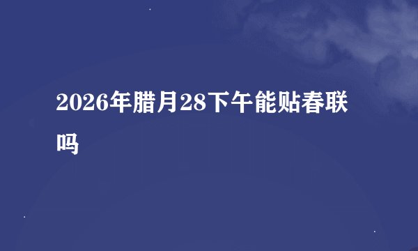2026年腊月28下午能贴春联吗