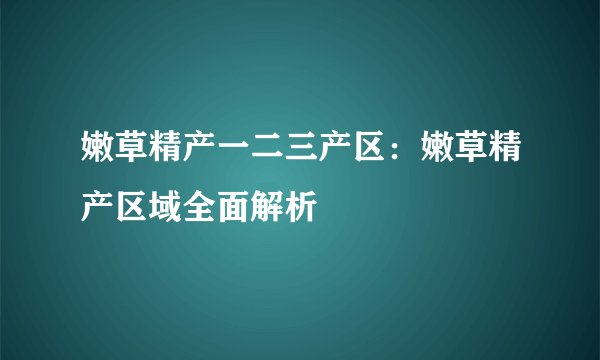 嫩草精产一二三产区：嫩草精产区域全面解析
