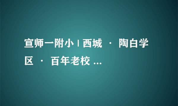 宣师一附小 | 西城 · 陶白学区 · 百年老校 · 学校介绍及招生划片（2023年24个班）