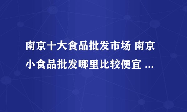 南京十大食品批发市场 南京小食品批发哪里比较便宜 南京食品批发市场有哪些地方