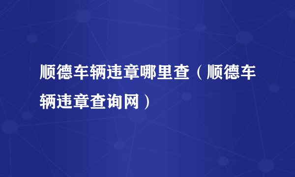 顺德车辆违章哪里查（顺德车辆违章查询网）