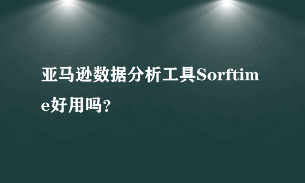 亚马逊数据分析工具Sorftime好用吗？