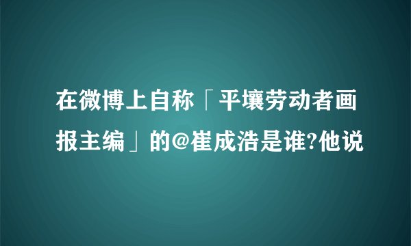 在微博上自称「平壤劳动者画报主编」的@崔成浩是谁?他说