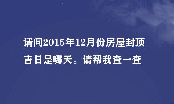请问2015年12月份房屋封顶吉日是哪天。请帮我查一查