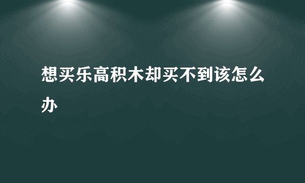想买乐高积木却买不到该怎么办