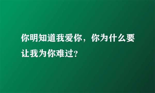 你明知道我爱你,你为什么要让我为你难过?