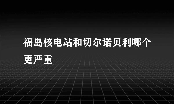 福岛核电站和切尔诺贝利哪个更严重