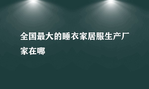 全国最大的睡衣家居服生产厂家在哪
