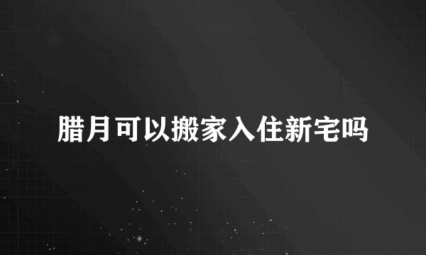 腊月可以搬家入住新宅吗
