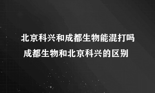 北京科兴和成都生物能混打吗 成都生物和北京科兴的区别