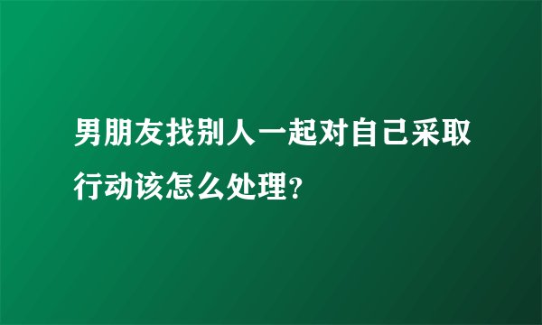 男朋友找别人一起对自己采取行动该怎么处理？