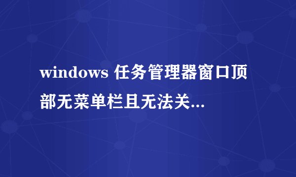 windows 任务管理器窗口顶部无菜单栏且无法关闭重启无效