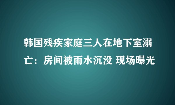 韩国残疾家庭三人在地下室溺亡：房间被雨水沉没 现场曝光