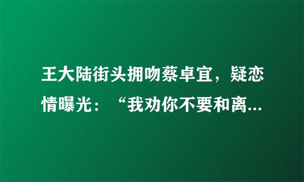 王大陆街头拥吻蔡卓宜,疑恋情曝光:“我劝你不要和离过婚的女人谈恋爱”