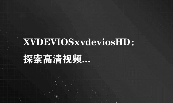 XVDEVIOSxvdeviosHD：探索高清视频世界的终极选择！